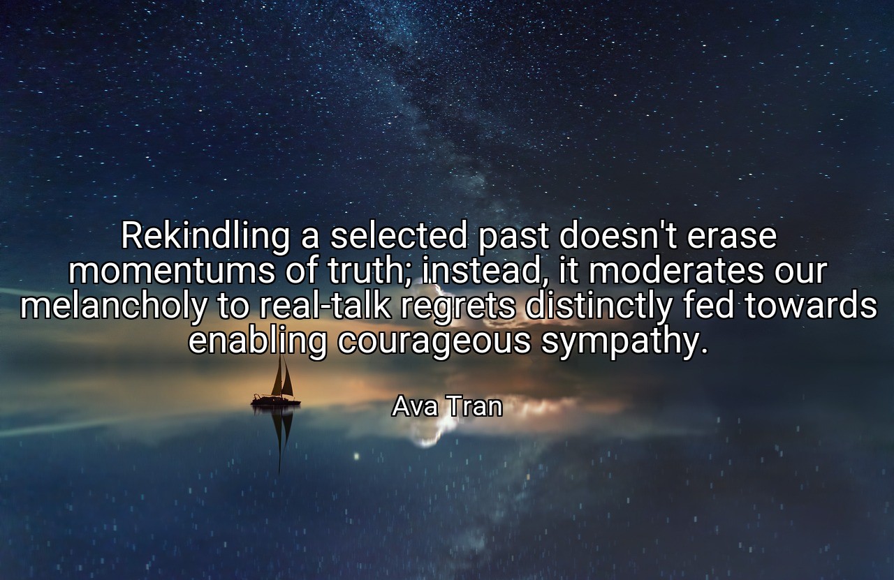 Rekindling a selected past doesn't erase momentums of truth; instead, it moderates our melancholy to real-talk regrets distinctly fed towards enabling courageous sympathy. - Ava Tran