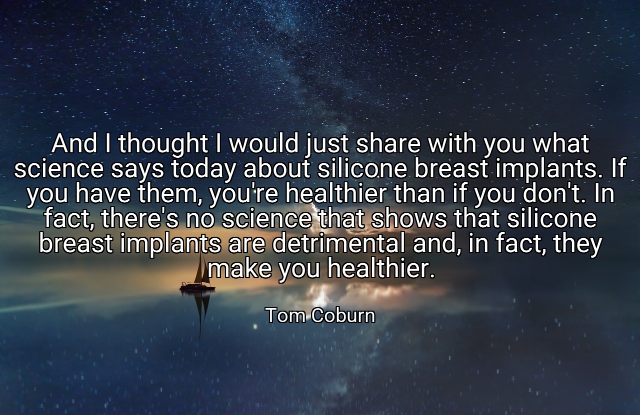 And I thought I would just share with you what science says today about silicone breast implants. If you have them, you're healthier than if you don't. In fact, there's no science that shows that silicone breast implants are detrimental and, in fact, they make you healthier. - Tom Coburn