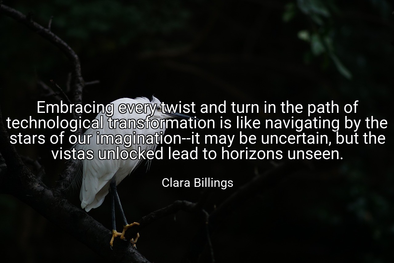 Embracing every twist and turn in the path of technological transformation is like navigating by the stars of our imagination--it may be uncertain, but the vistas unlocked lead to horizons unseen. - Clara Billings
