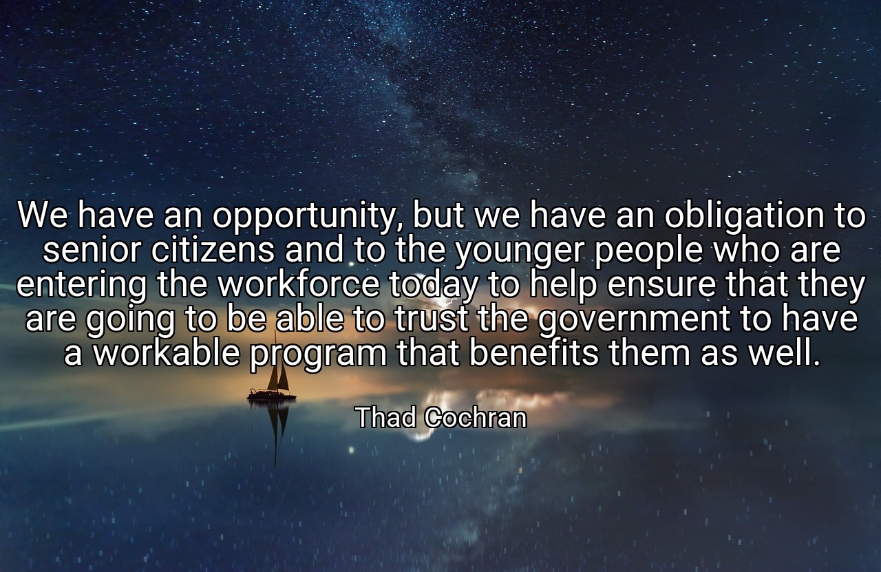 We have an opportunity, but we have an obligation to senior citizens and to the younger people who are entering the workforce today to help ensure that they are going to be able to trust the government to have a workable program that benefits them as well. - Thad Cochran