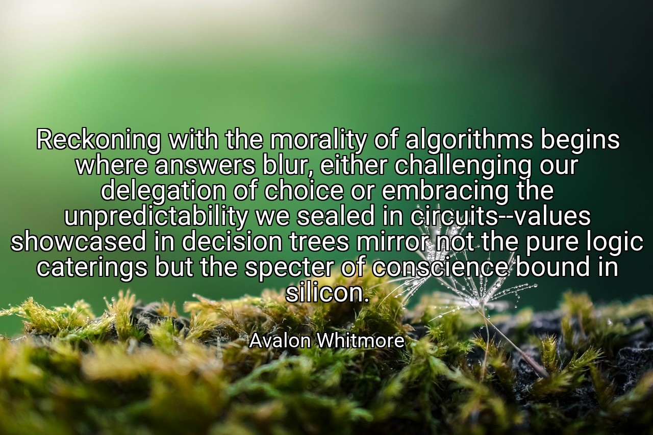 Reckoning with the morality of algorithms begins where answers blur, either challenging our delegation of choice or embracing the unpredictability we sealed in circuits--values showcased in decision trees mirror not the pure logic caterings but the specter of conscience bound in silicon. - Avalon Whitmore
