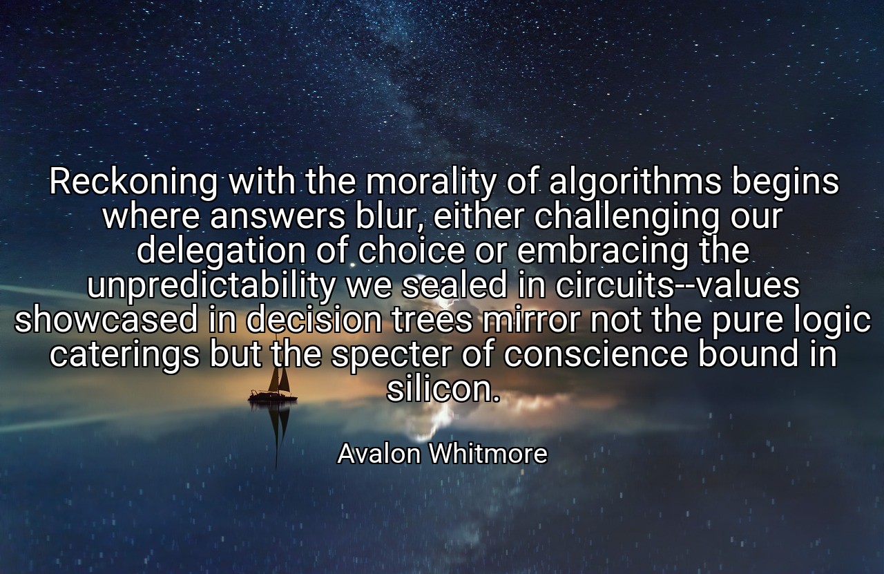 Reckoning with the morality of algorithms begins where answers blur, either challenging our delegation of choice or embracing the unpredictability we sealed in circuits--values showcased in decision trees mirror not the pure logic caterings but the specter of conscience bound in silicon. - Avalon Whitmore