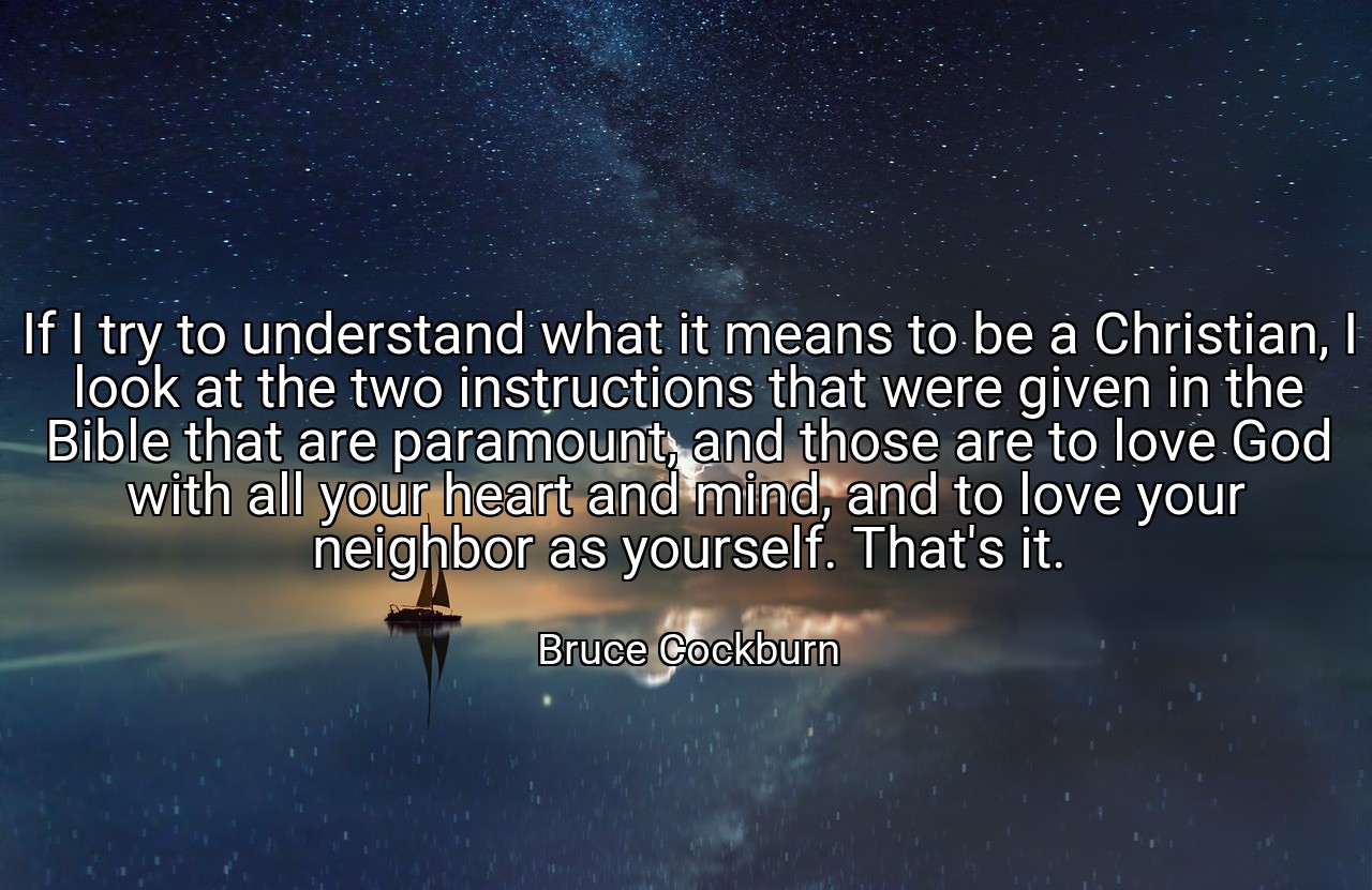 If I try to understand what it means to be a Christian, I look at the two instructions that were given in the Bible that are paramount, and those are to love God with all your heart and mind, and to love your neighbor as yourself. That's it. - Bruce Cockburn