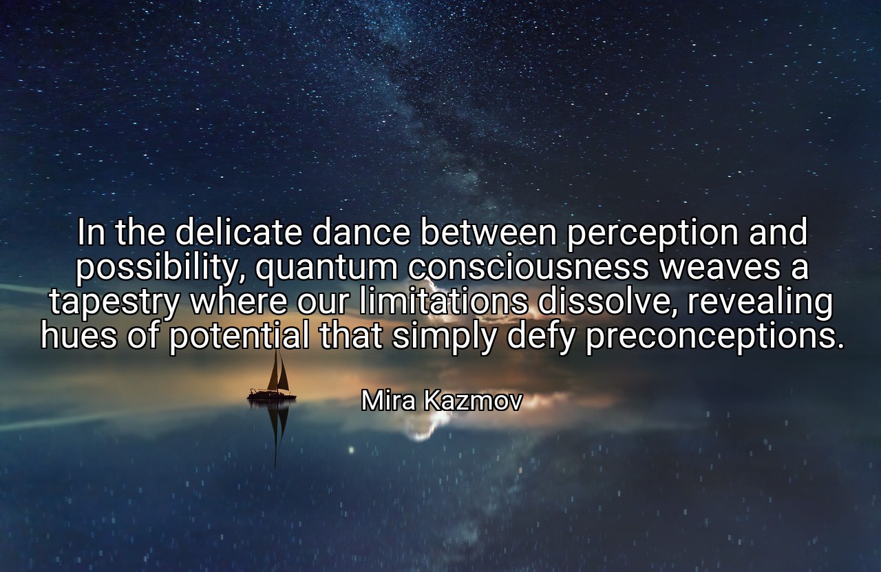 In the delicate dance between perception and possibility, quantum consciousness weaves a tapestry where our limitations dissolve, revealing hues of potential that simply defy preconceptions. - Mira Kazmov