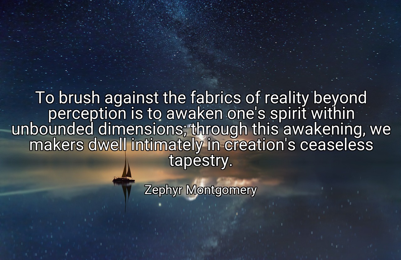 To brush against the fabrics of reality beyond perception is to awaken one's spirit within unbounded dimensions; through this awakening, we makers dwell intimately in creation's ceaseless tapestry. - Zephyr Montgomery
