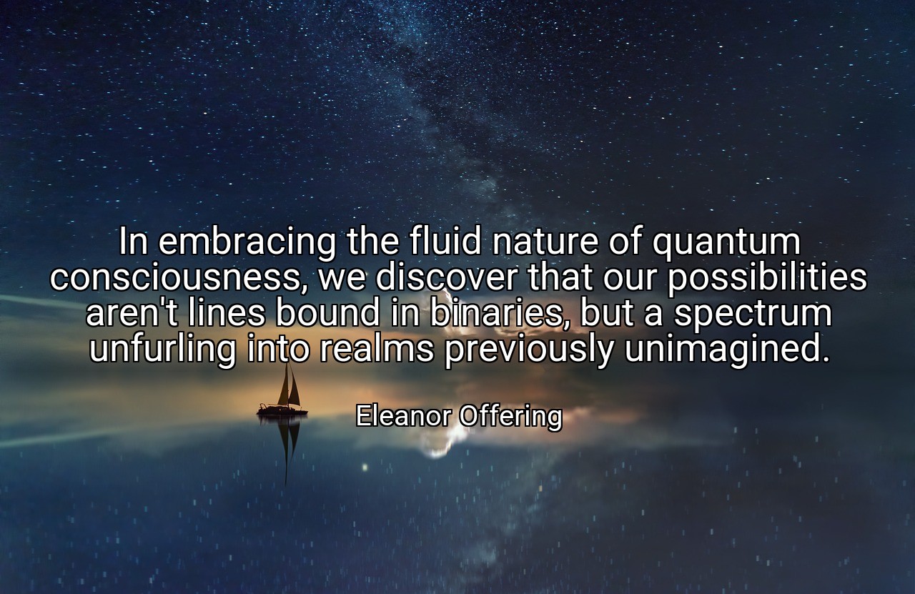 In embracing the fluid nature of quantum consciousness, we discover that our possibilities aren't lines bound in binaries, but a spectrum unfurling into realms previously unimagined. - Eleanor Offering