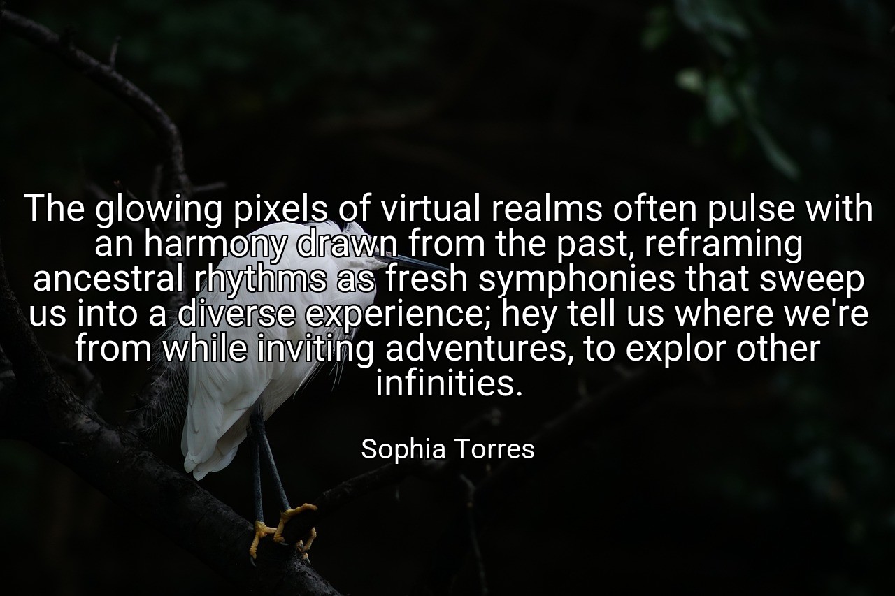 The glowing pixels of virtual realms often pulse with an harmony drawn from the past, reframing ancestral rhythms as fresh symphonies that sweep us into a diverse experience; hey tell us where we're from while inviting adventures, to explor other infinities. - Sophia Torres