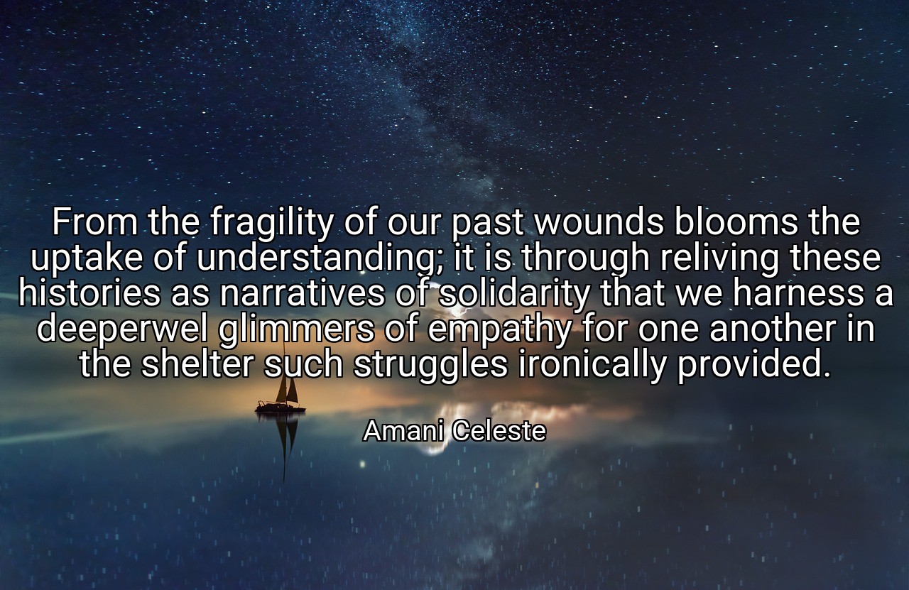From the fragility of our past wounds blooms the uptake of understanding; it is through reliving these histories as narratives of solidarity that we harness a deeperwel glimmers of empathy for one another in the shelter such struggles ironically provided. - Amani Celeste