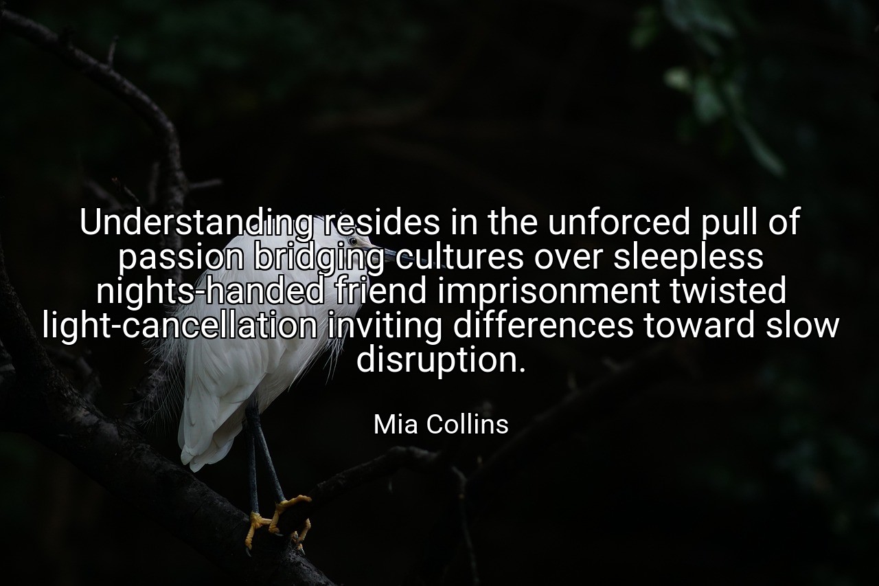 Understanding resides in the unforced pull of passion bridging cultures over sleepless nights-handed friend imprisonment twisted light-cancellation inviting differences toward slow disruption. - Mia Collins