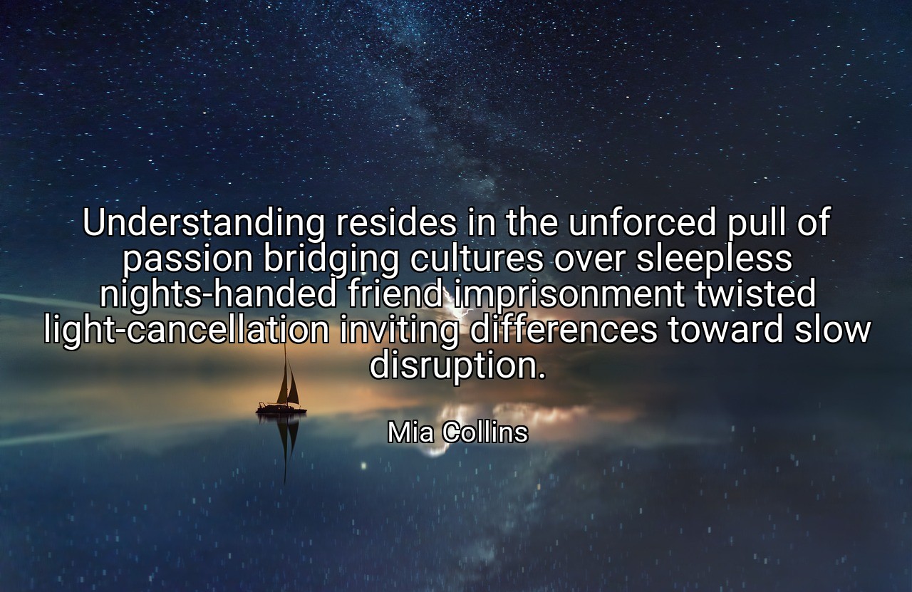 Understanding resides in the unforced pull of passion bridging cultures over sleepless nights-handed friend imprisonment twisted light-cancellation inviting differences toward slow disruption. - Mia Collins