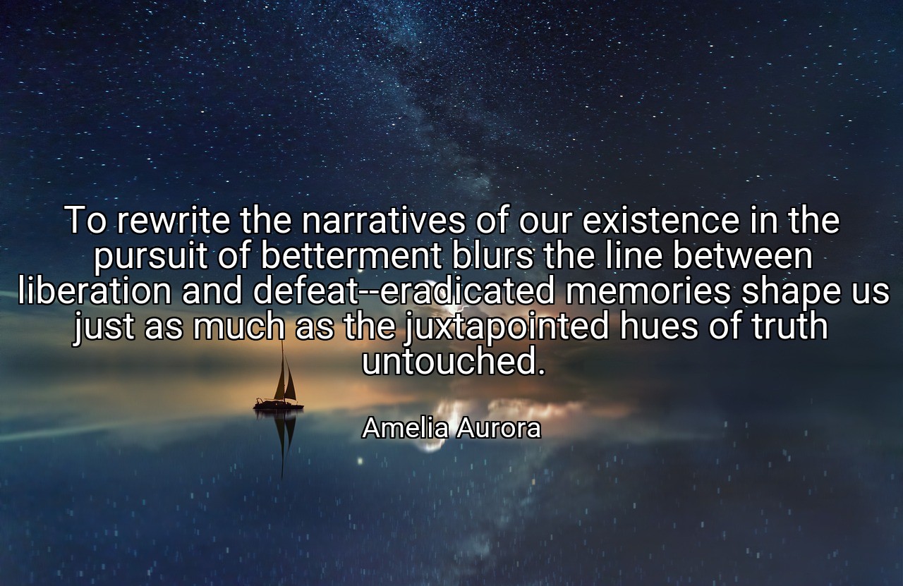 To rewrite the narratives of our existence in the pursuit of betterment blurs the line between liberation and defeat--eradicated memories shape us just as much as the juxtapointed hues of truth untouched. - Amelia Aurora