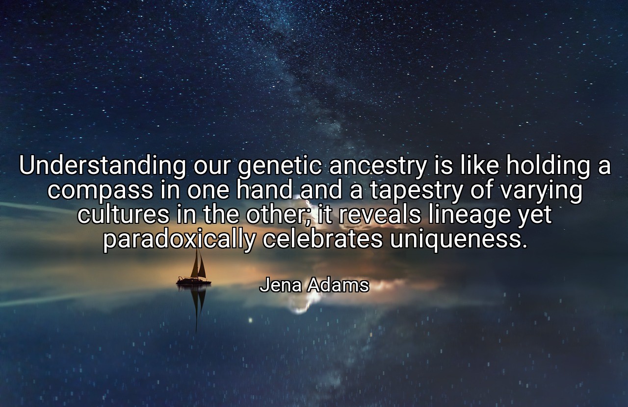 Understanding our genetic ancestry is like holding a compass in one hand and a tapestry of varying cultures in the other; it reveals lineage yet paradoxically celebrates uniqueness. - Jena Adams
