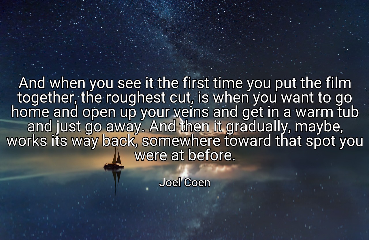 And when you see it the first time you put the film together, the roughest cut, is when you want to go home and open up your veins and get in a warm tub and just go away. And then it gradually, maybe, works its way back, somewhere toward that spot you were at before. - Joel Coen