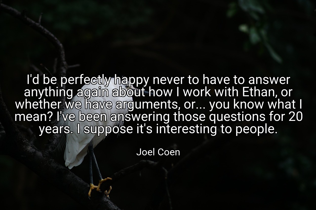 I'd be perfectly happy never to have to answer anything again about how I work with Ethan, or whether we have arguments, or... you know what I mean? I've been answering those questions for 20 years. I suppose it's interesting to people. - Joel Coen