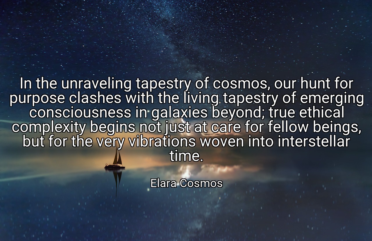 In the unraveling tapestry of cosmos, our hunt for purpose clashes with the living tapestry of emerging consciousness in galaxies beyond; true ethical complexity begins not just at care for fellow beings, but for the very vibrations woven into interstellar time. - Elara Cosmos