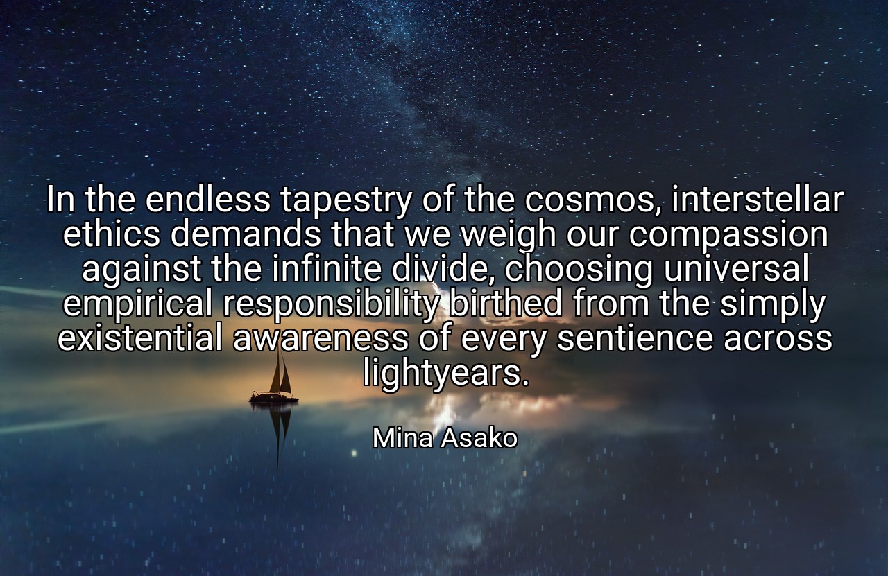 In the endless tapestry of the cosmos, interstellar ethics demands that we weigh our compassion against the infinite divide, choosing universal empirical responsibility birthed from the simply existential awareness of every sentience across lightyears. - Mina Asako