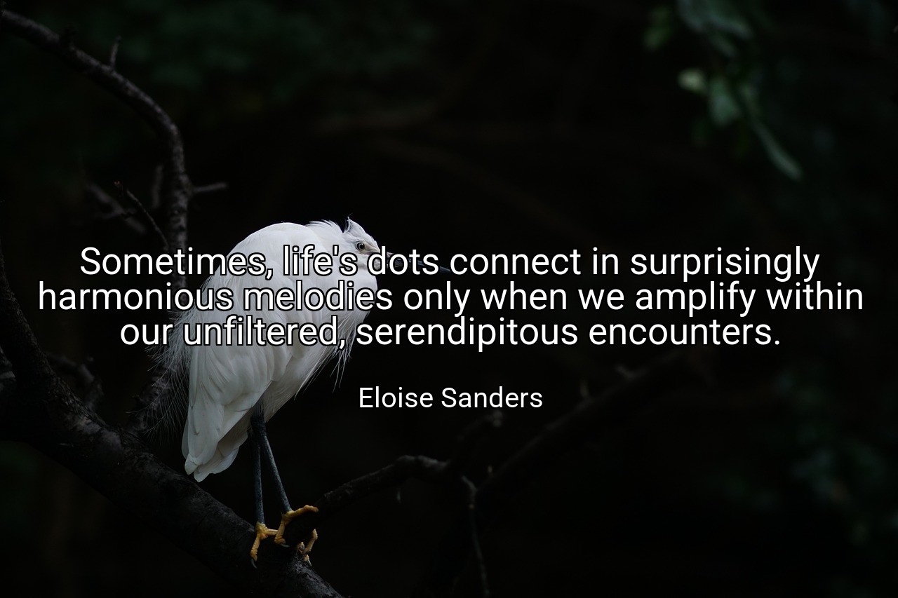 Sometimes, life's dots connect in surprisingly harmonious melodies only when we amplify within our unfiltered, serendipitous encounters. - Eloise Sanders