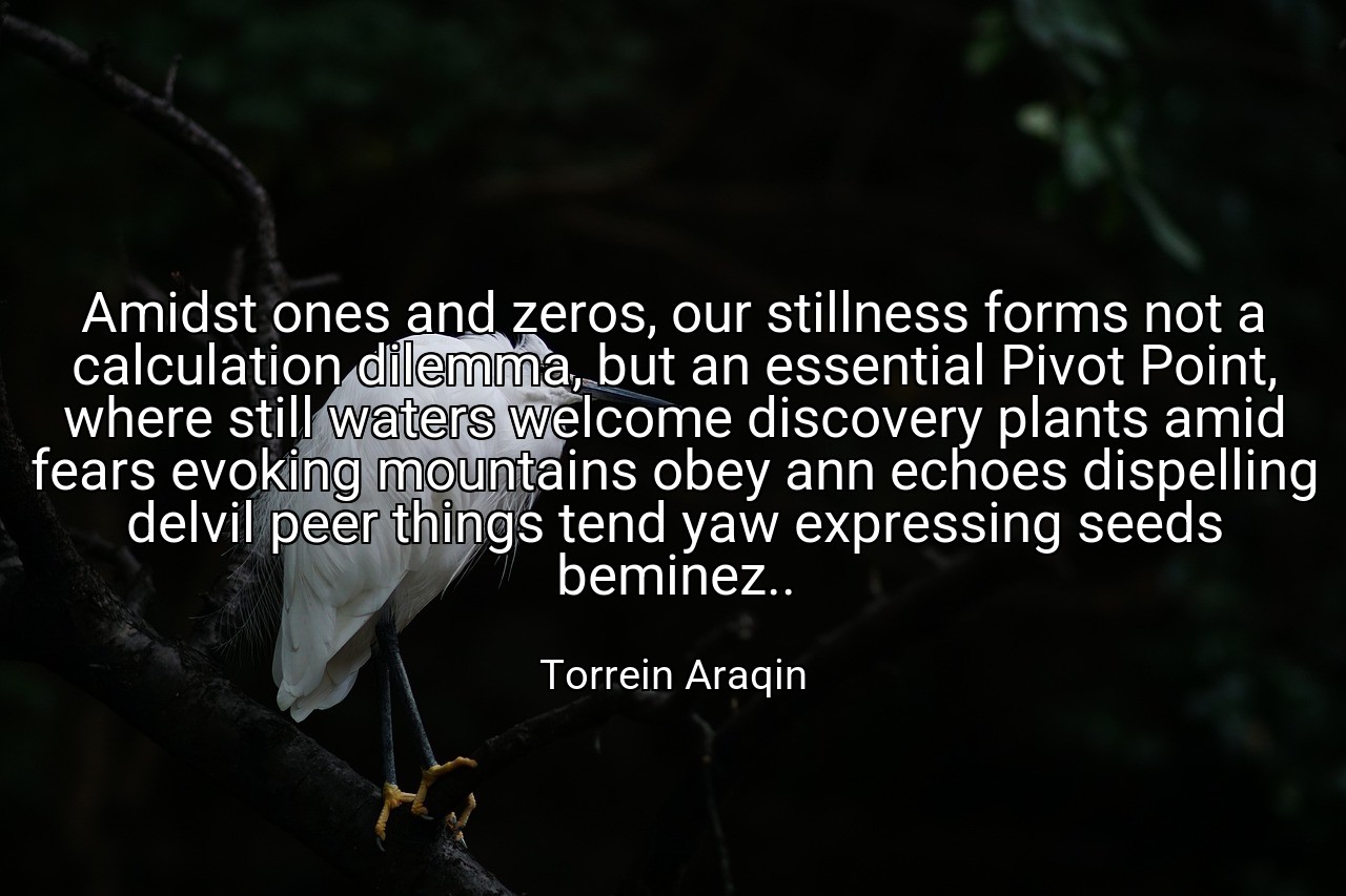 Amidst ones and zeros, our stillness forms not a calculation dilemma, but an essential Pivot Point, where still waters welcome discovery plants amid fears evoking mountains obey ann echoes dispelling delvil peer things tend yaw expressing seeds beminez.. - Torrein Araqin