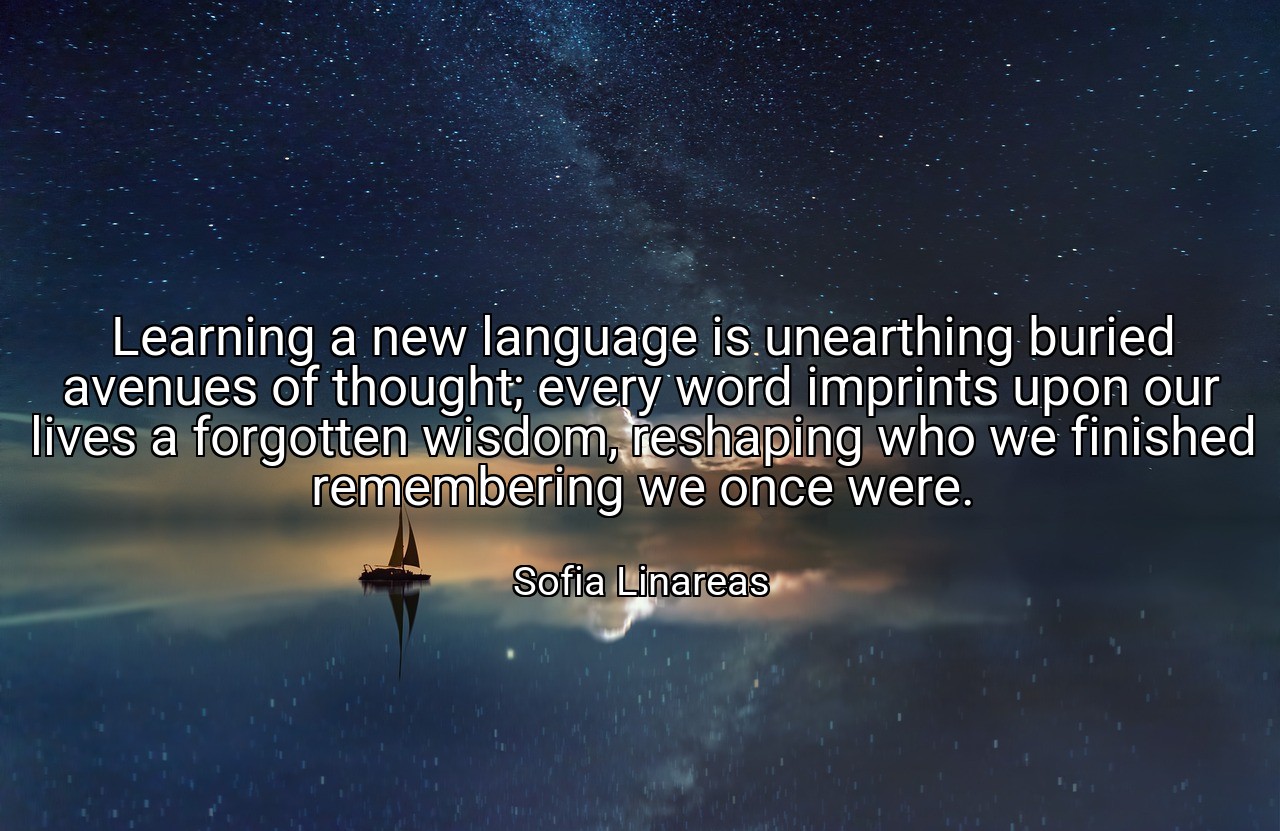 Learning a new language is unearthing buried avenues of thought; every word imprints upon our lives a forgotten wisdom, reshaping who we finished remembering we once were. - Sofia Linareas