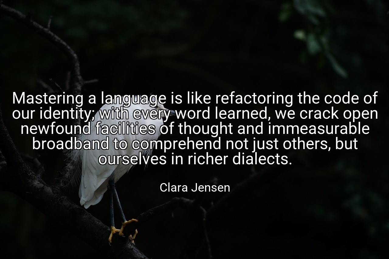 Mastering a language is like refactoring the code of our identity; with every word learned, we crack open newfound facilities of thought and immeasurable broadband to comprehend not just others, but ourselves in richer dialects. - Clara Jensen