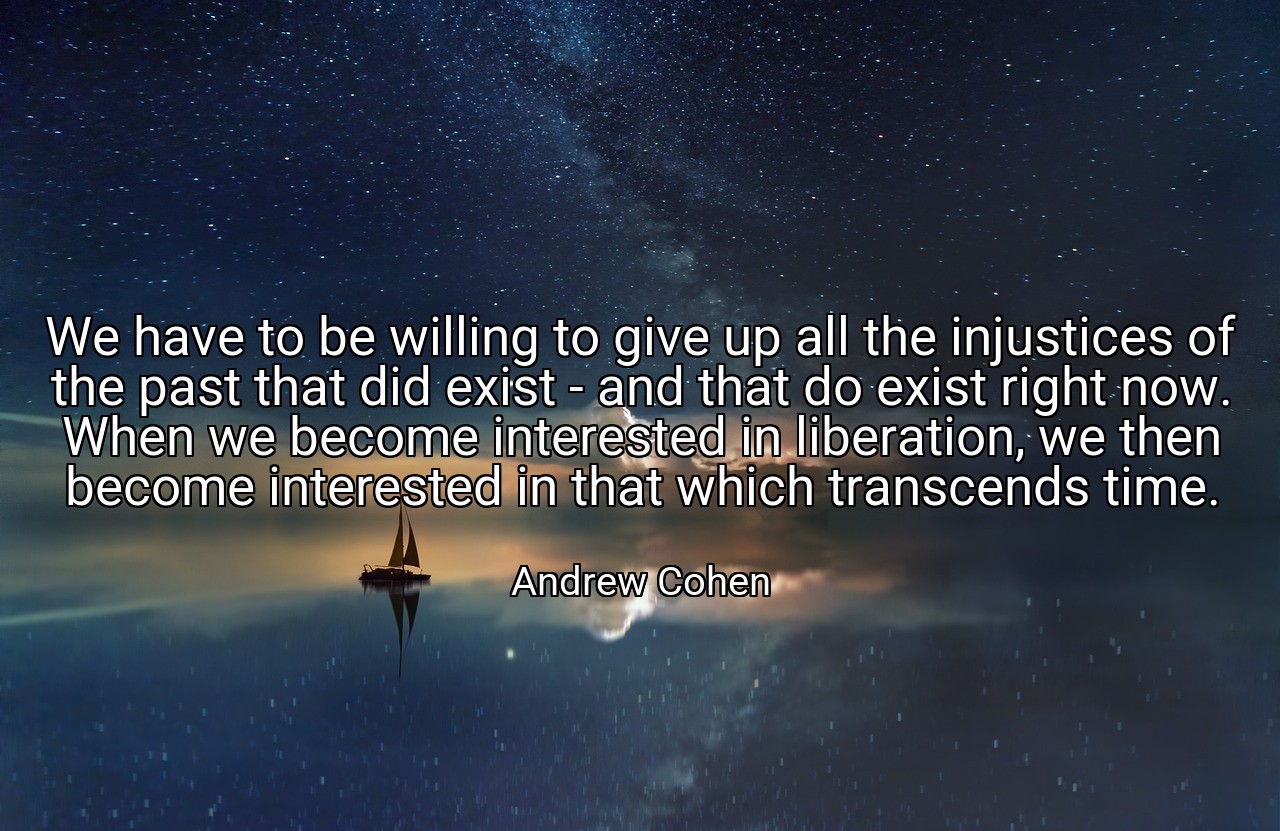 We have to be willing to give up all the injustices of the past that did exist - and that do exist right now. When we become interested in liberation, we then become interested in that which transcends time. - Andrew Cohen