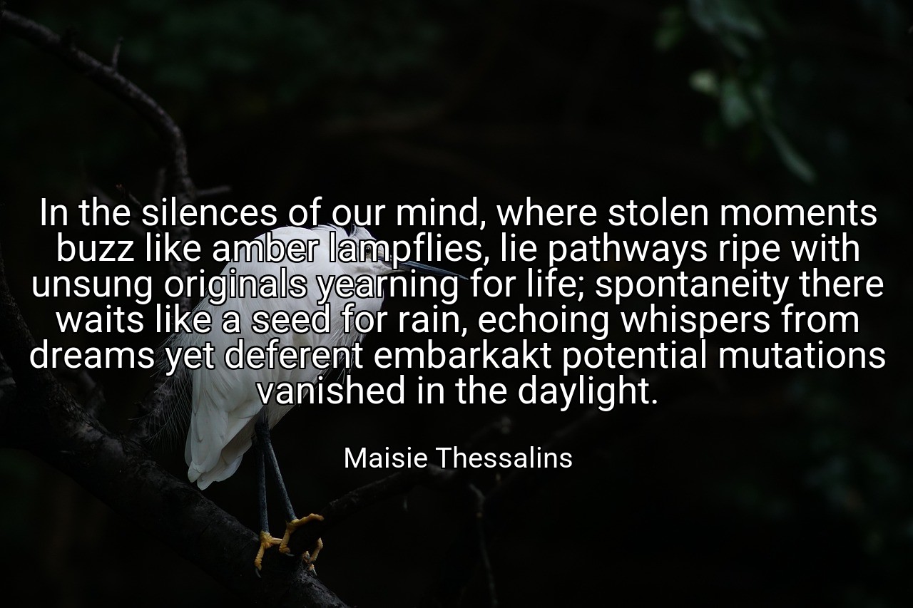 In the silences of our mind, where stolen moments buzz like amber lampflies, lie pathways ripe with unsung originals yearning for life; spontaneity there waits like a seed for rain, echoing whispers from dreams yet deferent embarkakt potential mutations vanished in the daylight. - Maisie Thessalins
