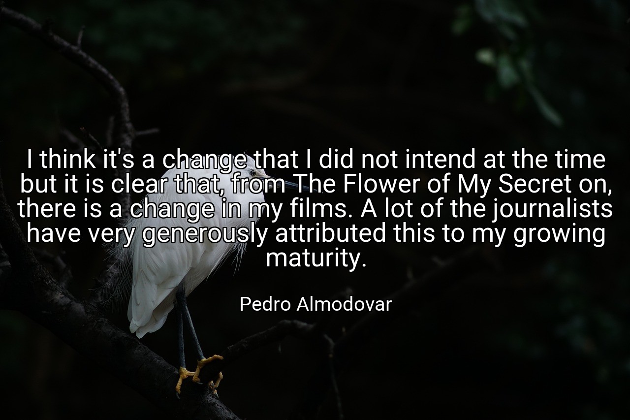 I think it's a change that I did not intend at the time but it is clear that, from The Flower of My Secret on, there is a change in my films. A lot of the journalists have very generously attributed this to my growing maturity. - Pedro Almodovar