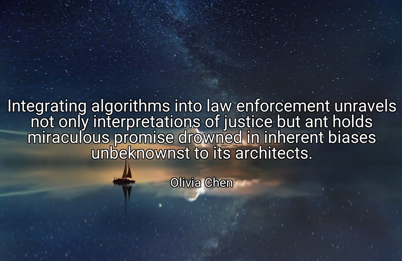 Integrating algorithms into law enforcement unravels not only interpretations of justice but ant holds miraculous promise drowned in inherent biases unbeknownst to its architects. - Olivia Chen
