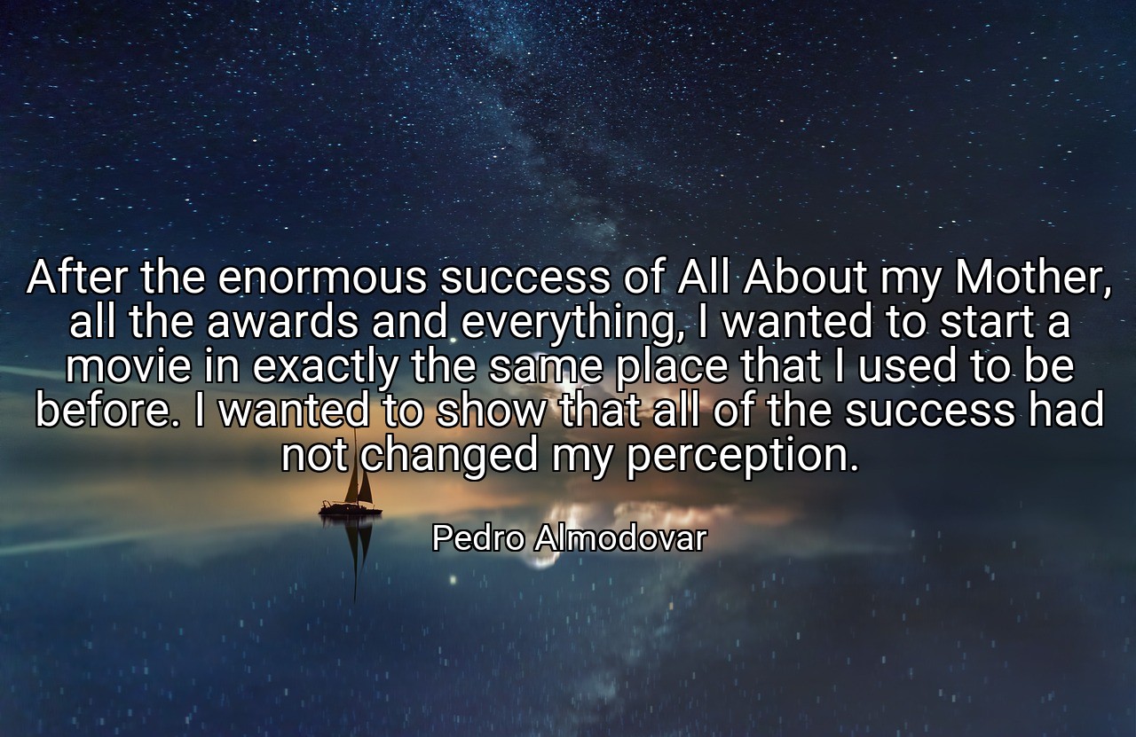 After the enormous success of All About my Mother, all the awards and everything, I wanted to start a movie in exactly the same place that I used to be before. I wanted to show that all of the success had not changed my perception. - Pedro Almodovar