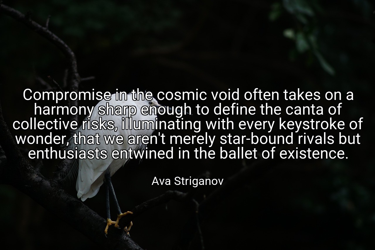 Compromise in the cosmic void often takes on a harmony sharp enough to define the canta of collective risks, illuminating with every keystroke of wonder, that we aren't merely star-bound rivals but enthusiasts entwined in the ballet of existence. - Ava Striganov