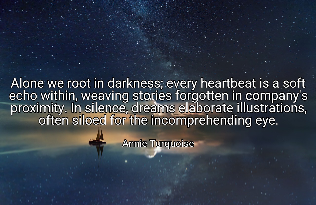 Alone we root in darkness; every heartbeat is a soft echo within, weaving stories forgotten in company's proximity. In silence, dreams elaborate illustrations, often siloed for the incomprehending eye. - Annie Turquoise