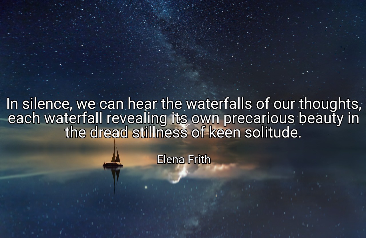 In silence, we can hear the waterfalls of our thoughts, each waterfall revealing its own precarious beauty in the dread stillness of keen solitude. - Elena Frith