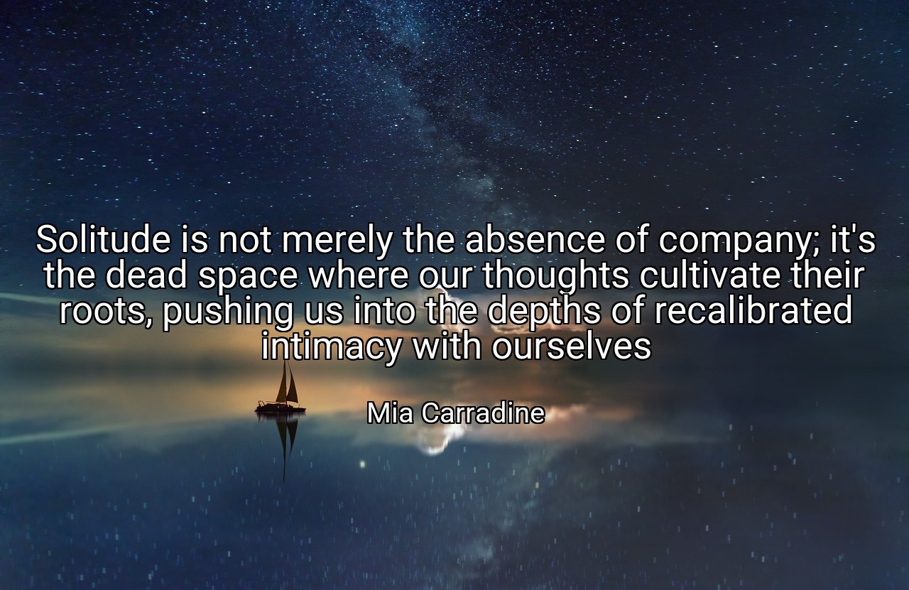 Solitude is not merely the absence of company; it's the dead space where our thoughts cultivate their roots, pushing us into the depths of recalibrated intimacy with ourselves - Mia Carradine
