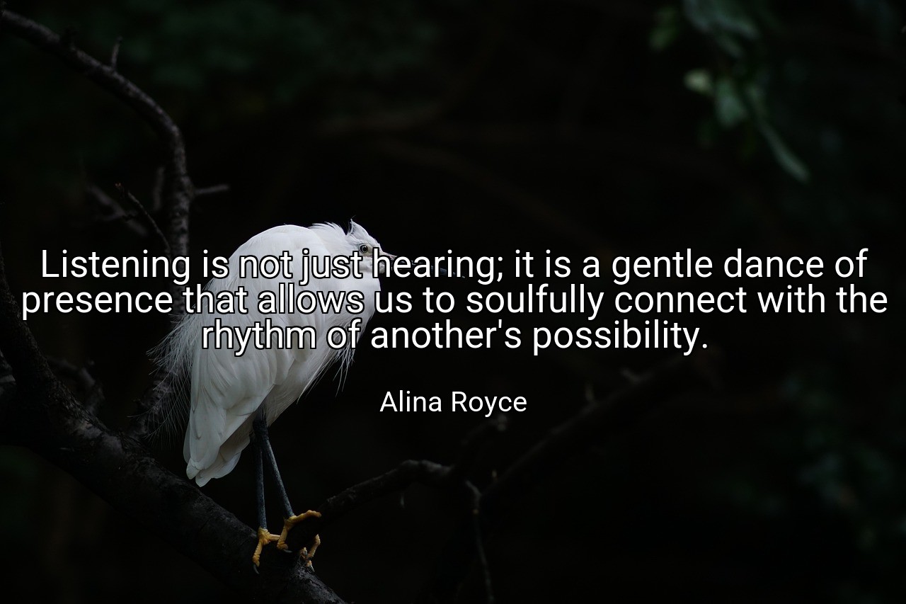 Listening is not just hearing; it is a gentle dance of presence that allows us to soulfully connect with the rhythm of another's possibility. - Alina Royce