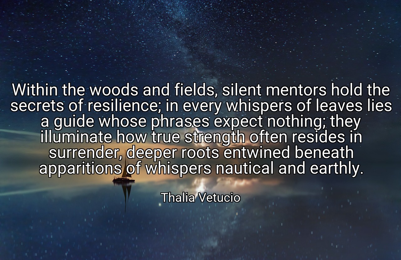 Within the woods and fields, silent mentors hold the secrets of resilience; in every whispers of leaves lies a guide whose phrases expect nothing; they illuminate how true strength often resides in surrender, deeper roots entwined beneath apparitions of whispers nautical and earthly. - Thalia Vetucio
