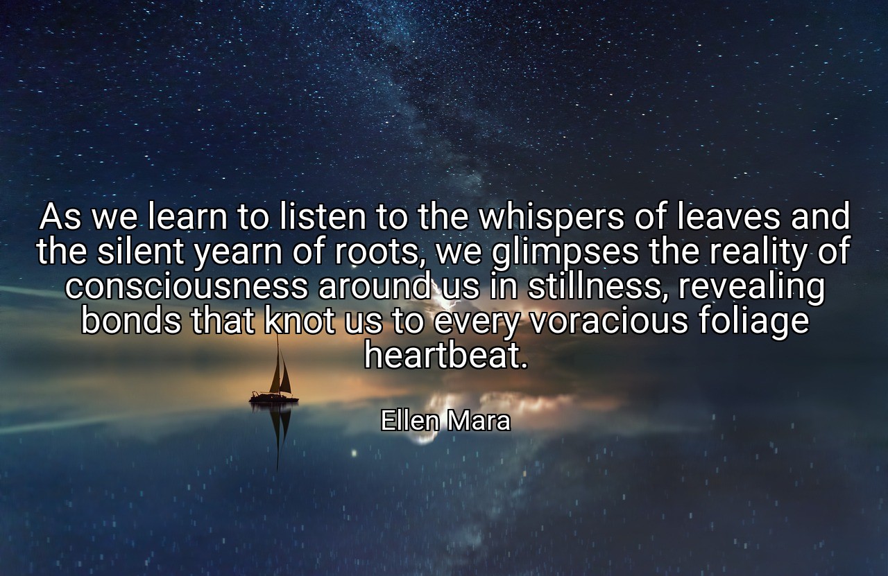 As we learn to listen to the whispers of leaves and the silent yearn of roots, we glimpses the reality of consciousness around us in stillness, revealing bonds that knot us to every voracious foliage heartbeat. - Ellen Mara