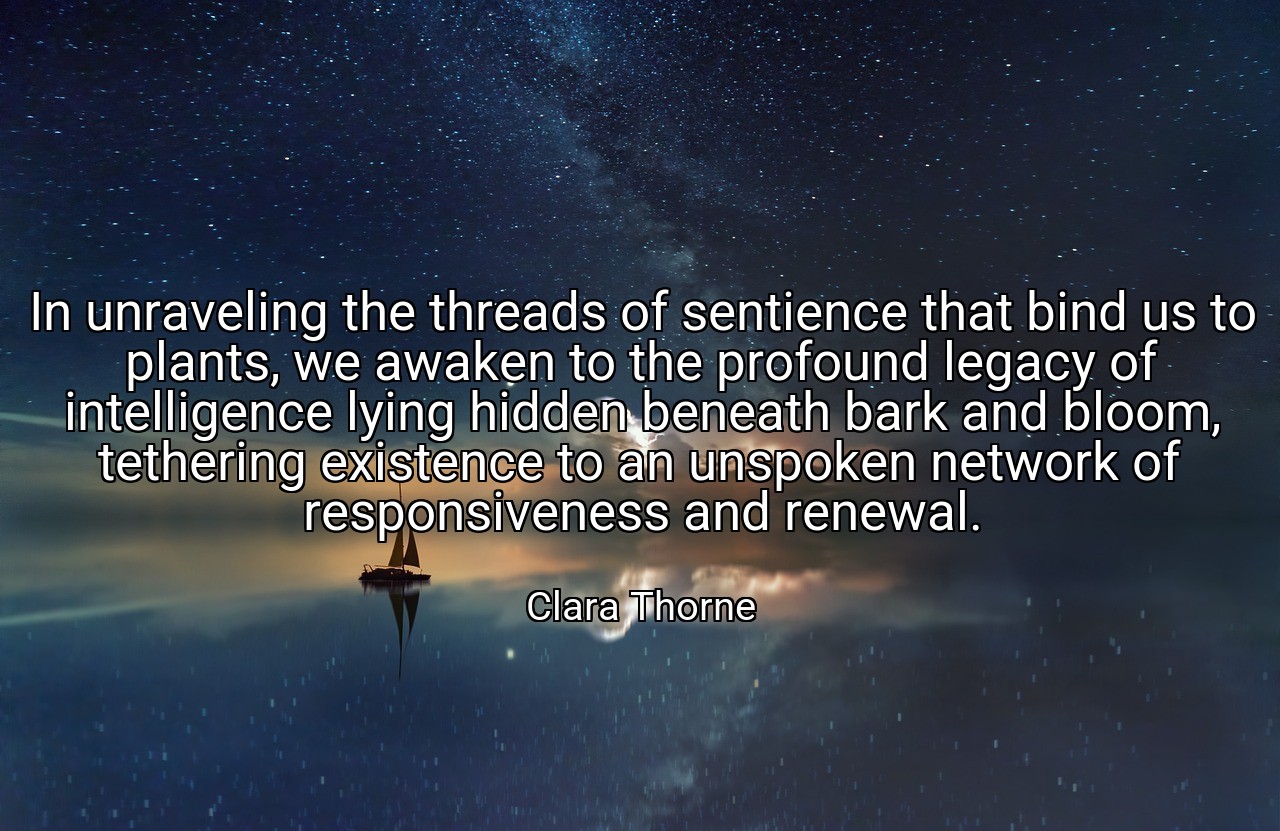 In unraveling the threads of sentience that bind us to plants, we awaken to the profound legacy of intelligence lying hidden beneath bark and bloom, tethering existence to an unspoken network of responsiveness and renewal. - Clara Thorne