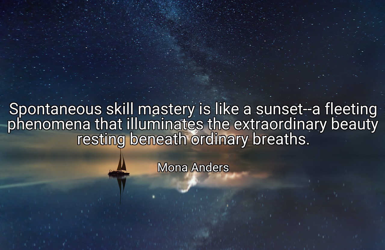 Spontaneous skill mastery is like a sunset--a fleeting phenomena that illuminates the extraordinary beauty resting beneath ordinary breaths. - Mona Anders