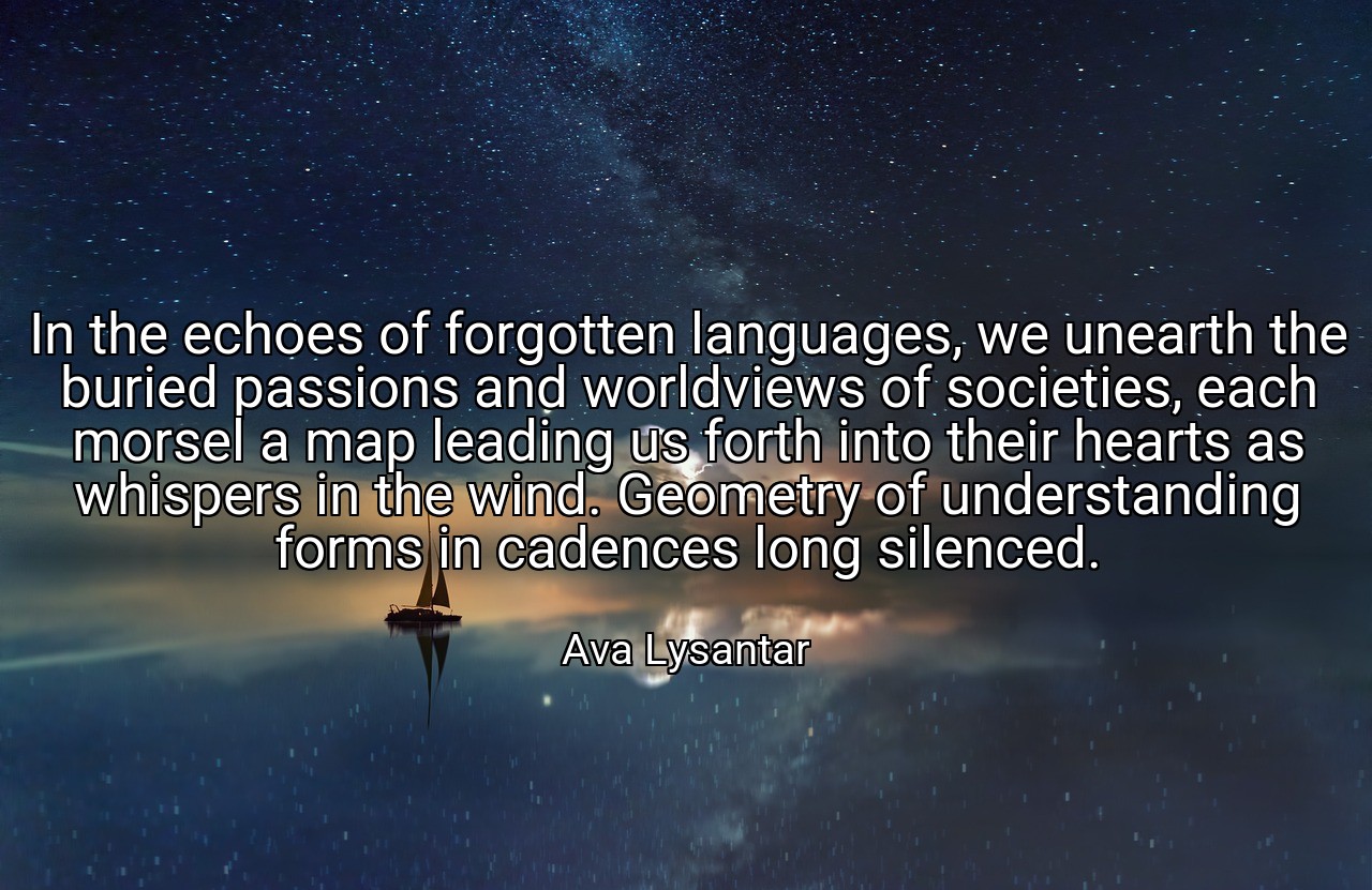 In the echoes of forgotten languages, we unearth the buried passions and worldviews of societies, each morsel a map leading us forth into their hearts as whispers in the wind. Geometry of understanding forms in cadences long silenced. - Ava Lysantar