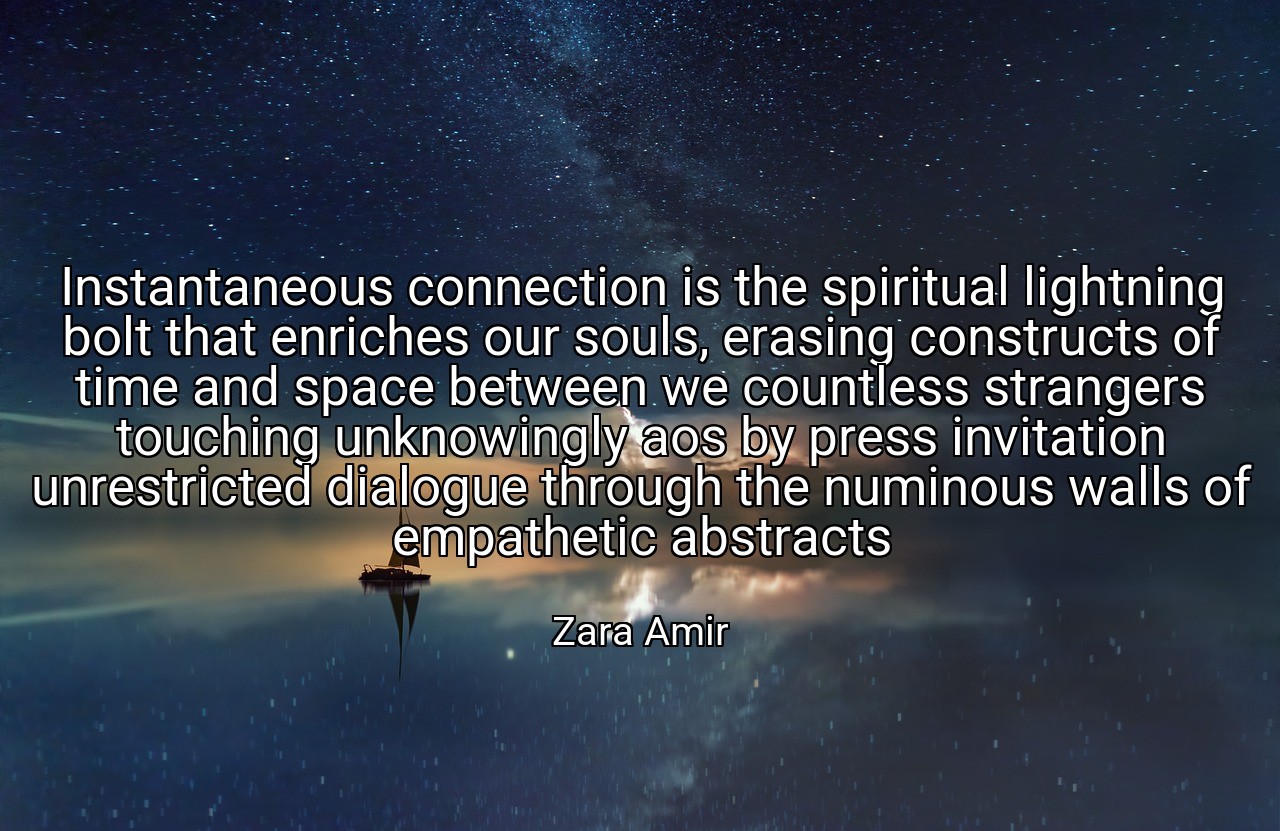Instantaneous connection is the spiritual lightning bolt that enriches our souls, erasing constructs of time and space between we countless strangers touching unknowingly aos by press invitation unrestricted dialogue through the numinous walls of empathetic abstracts - Zara Amir