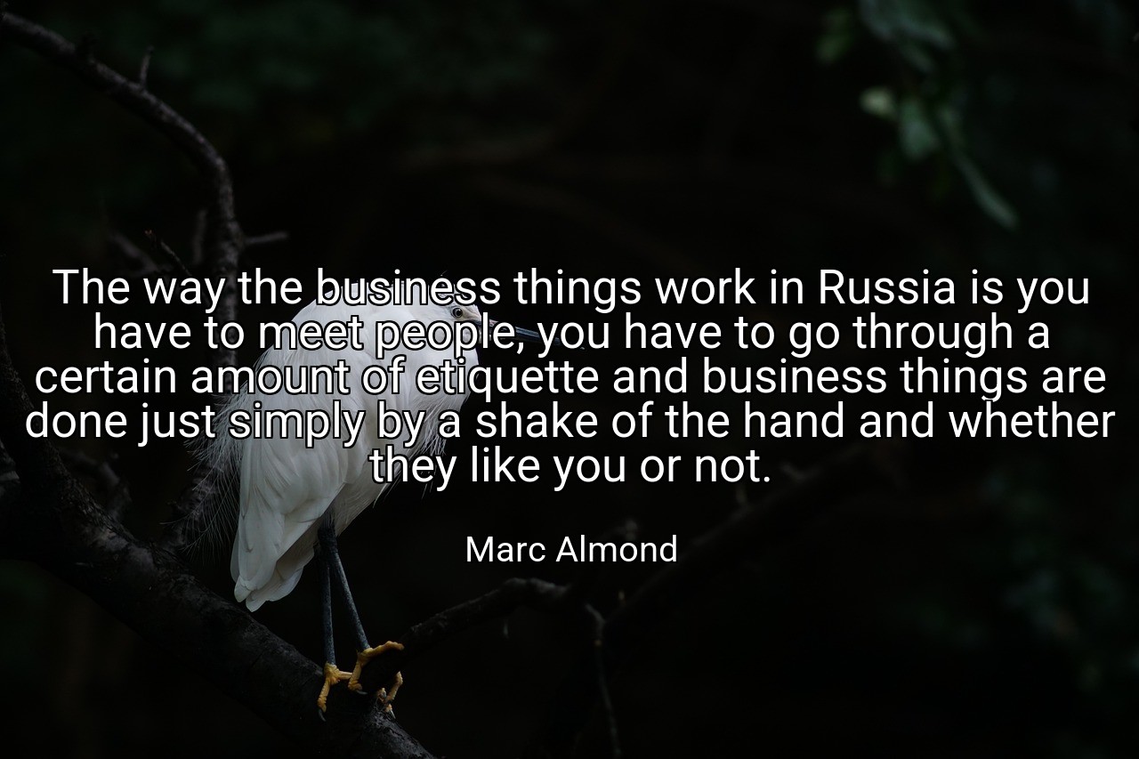 The way the business things work in Russia is you have to meet people, you have to go through a certain amount of etiquette and business things are done just simply by a shake of the hand and whether they like you or not. - Marc Almond