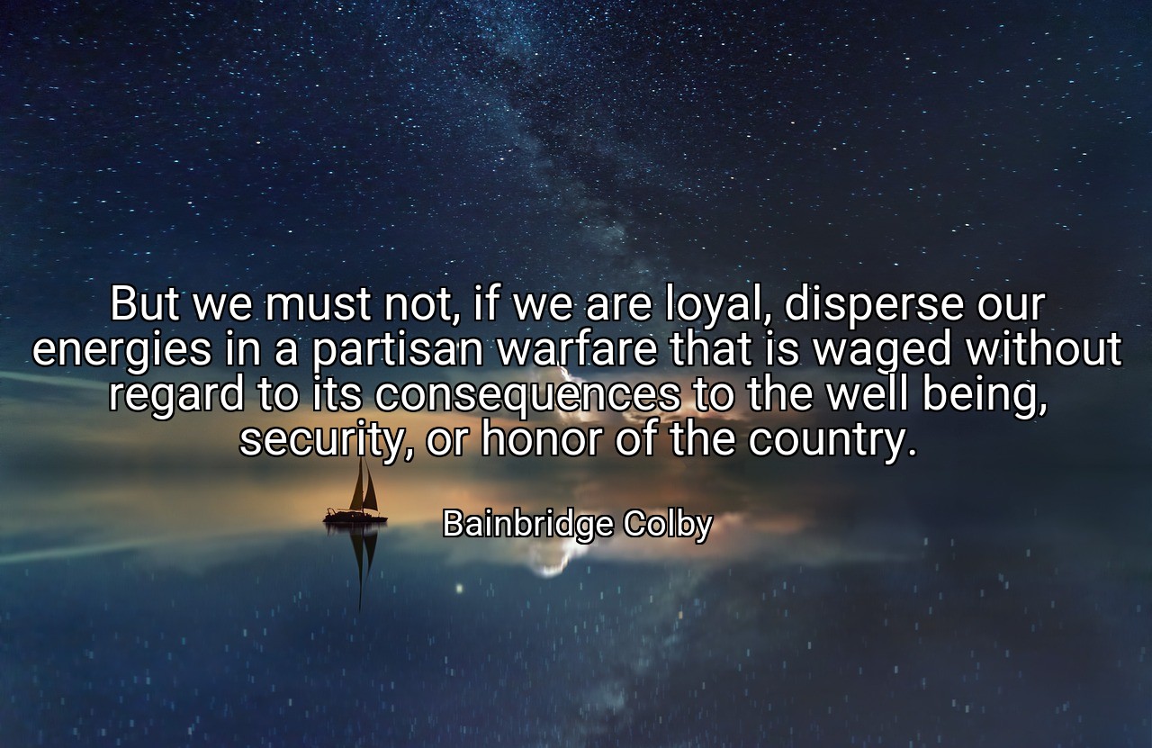 But we must not, if we are loyal, disperse our energies in a partisan warfare that is waged without regard to its consequences to the well being, security, or honor of the country. - Bainbridge Colby