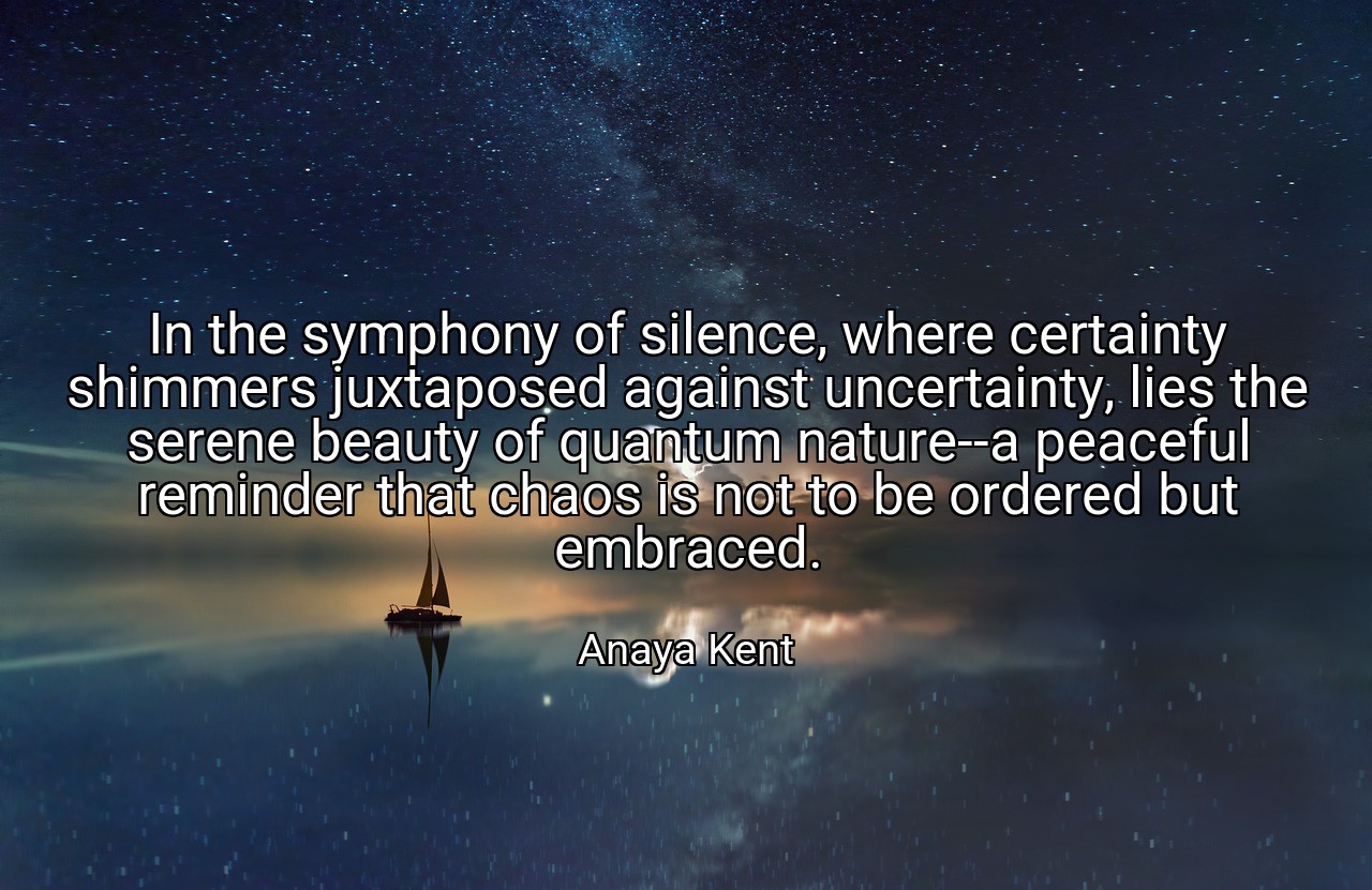 In the symphony of silence, where certainty shimmers juxtaposed against uncertainty, lies the serene beauty of quantum nature--a peaceful reminder that chaos is not to be ordered but embraced. - Anaya Kent