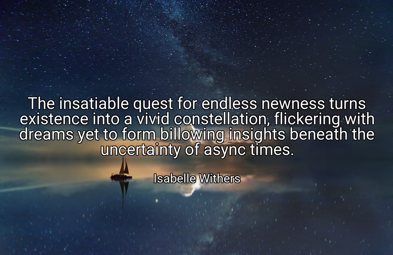 The insatiable quest for endless newness turns existence into a vivid constellation, flickering with dreams yet to form billowing insights beneath the uncertainty of async times. - Isabelle Withers