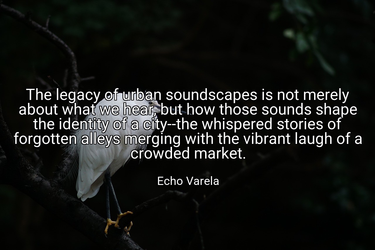 The legacy of urban soundscapes is not merely about what we hear, but how those sounds shape the identity of a city--the whispered stories of forgotten alleys merging with the vibrant laugh of a crowded market. - Echo Varela