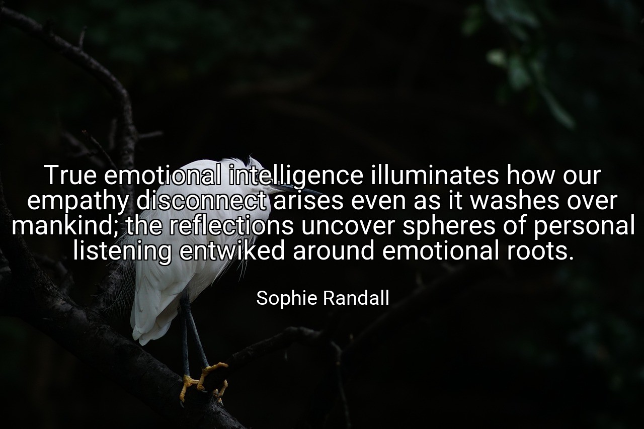 True emotional intelligence illuminates how our empathy disconnect arises even as it washes over mankind; the reflections uncover spheres of personal listening entwiked around emotional roots. - Sophie Randall