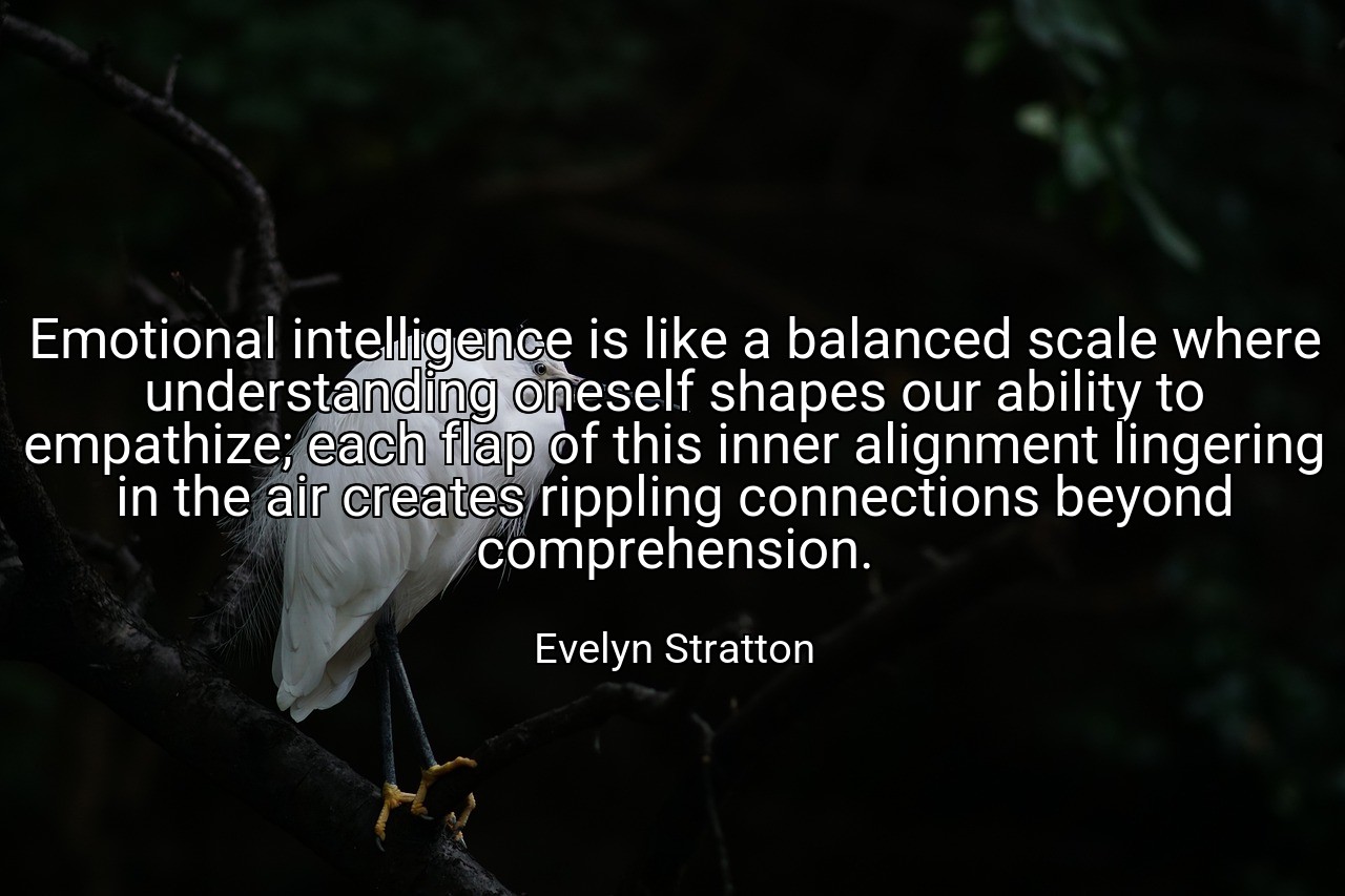 Emotional intelligence is like a balanced scale where understanding oneself shapes our ability to empathize; each flap of this inner alignment lingering in the air creates rippling connections beyond comprehension. - Evelyn Stratton