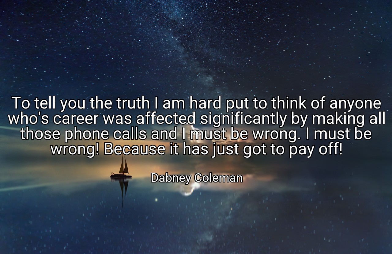 To tell you the truth I am hard put to think of anyone who's career was affected significantly by making all those phone calls and I must be wrong. I must be wrong! Because it has just got to pay off! - Dabney Coleman