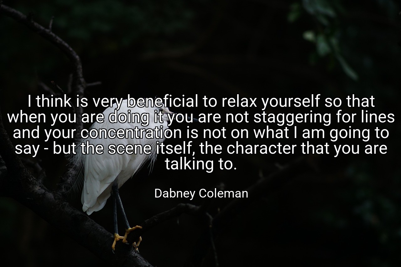 I think is very beneficial to relax yourself so that when you are doing it you are not staggering for lines and your concentration is not on what I am going to say - but the scene itself, the character that you are talking to. - Dabney Coleman