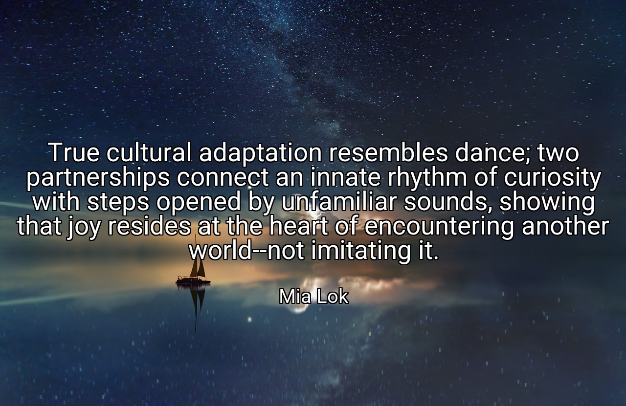 True cultural adaptation resembles dance; two partnerships connect an innate rhythm of curiosity with steps opened by unfamiliar sounds, showing that joy resides at the heart of encountering another world--not imitating it. - Mia Lok
